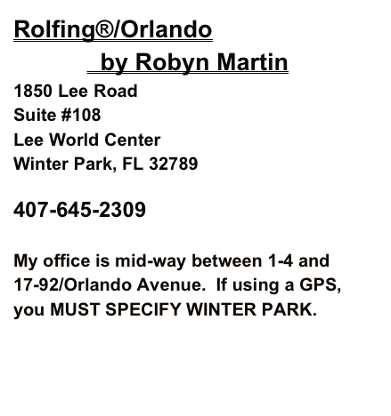 Rolfing®/Orlando
             by Robyn Martin
1850 Lee Road
Suite #108
Lee World Center
Winter Park, FL 32789 

407-645-2309        robynrolf@gmail.com

My office is mid-way between 1-4 and 17-92/Orlando Avenue.  If using a GPS, you MUST SPECIFY WINTER PARK.