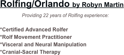 Rolfing/Orlando by Robyn Martin      
            Providing 22 years of Rolfing experience:

*Certified Advanced Rolfer
*Rolf Movement Practitioner
*Visceral and Neural Manipulation
*Cranial-Sacral Therapy